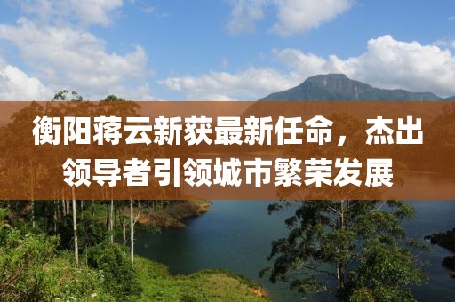 衡陽(yáng)蔣云新獲最新任命，杰出領(lǐng)導(dǎo)者引領(lǐng)城市繁榮發(fā)展