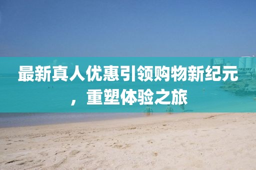 最新真人優(yōu)惠引領(lǐng)購物新紀(jì)元，重塑體驗(yàn)之旅