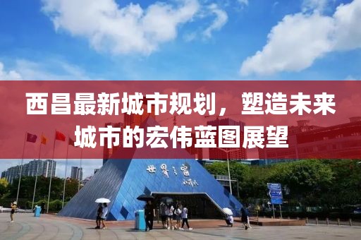 西昌最新城市規(guī)劃，塑造未來(lái)城市的宏偉藍(lán)圖展望