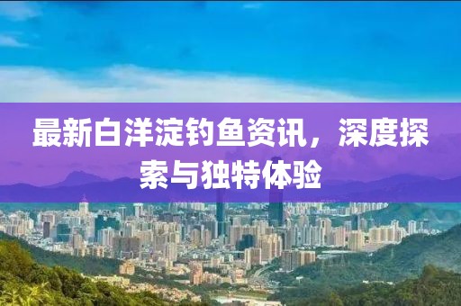 最新白洋淀釣魚資訊，深度探索與獨特體驗