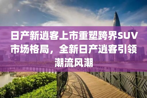 日產(chǎn)新逍客上市重塑跨界SUV市場格局，全新日產(chǎn)逍客引領(lǐng)潮流風(fēng)潮