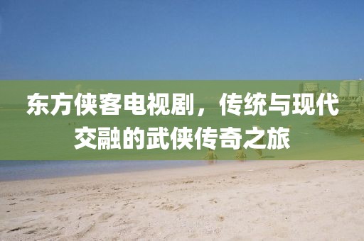 東方俠客電視劇，傳統(tǒng)與現(xiàn)代交融的武俠傳奇之旅