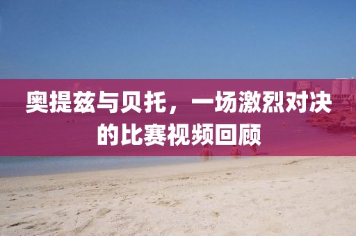 奧提茲與貝托，一場激烈對決的比賽視頻回顧