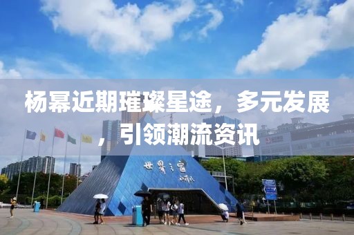 楊冪近期璀璨星途，多元發(fā)展，引領(lǐng)潮流資訊