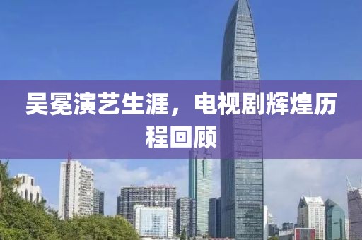 吳冕演藝生涯，電視劇輝煌歷程回顧