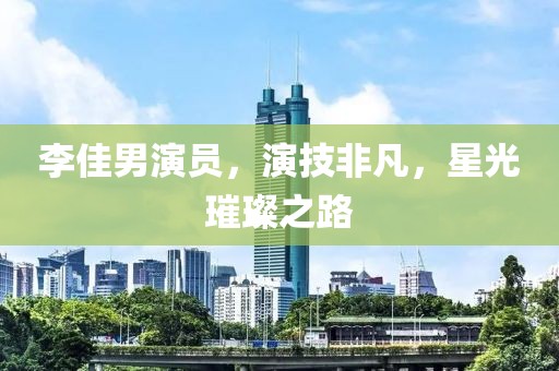 李佳男演員，演技非凡，星光璀璨之路