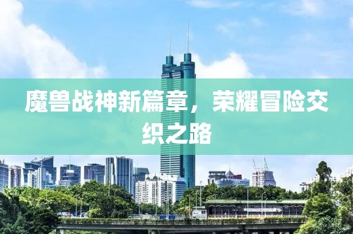 魔獸戰(zhàn)神新篇章，榮耀冒險(xiǎn)交織之路