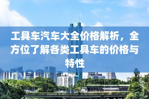 工具車汽車大全價(jià)格解析，全方位了解各類工具車的價(jià)格與特性