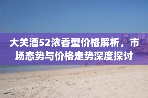 大關(guān)酒52濃香型價格解析，市場態(tài)勢與價格走勢深度探討