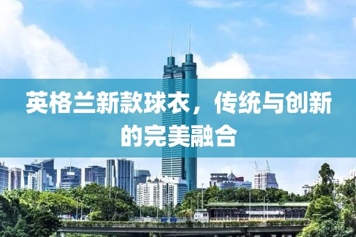 英格蘭新款球衣，傳統(tǒng)與創(chuàng)新的完美融合