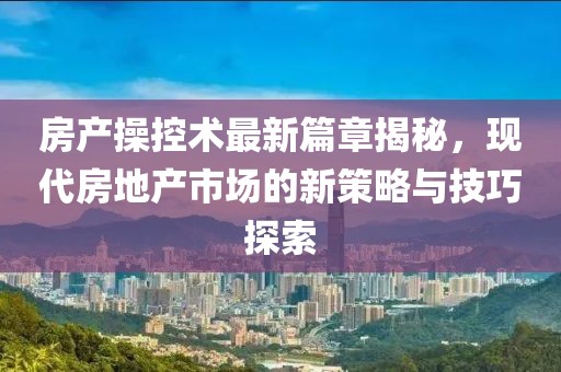 房產(chǎn)操控術(shù)最新篇章揭秘，現(xiàn)代房地產(chǎn)市場(chǎng)的新策略與技巧探索