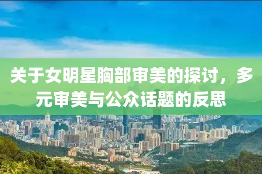關(guān)于女明星胸部審美的探討，多元審美與公眾話題的反思