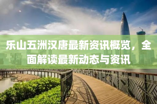 樂山五洲漢唐最新資訊概覽，全面解讀最新動態(tài)與資訊