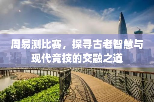 周易測(cè)比賽，探尋古老智慧與現(xiàn)代競(jìng)技的交融之道