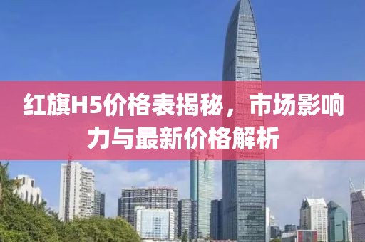 紅旗H5價格表揭秘，市場影響力與最新價格解析