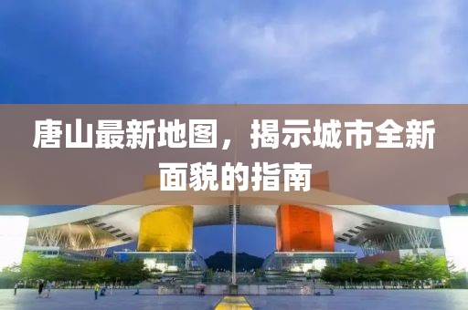 唐山最新地圖，揭示城市全新面貌的指南