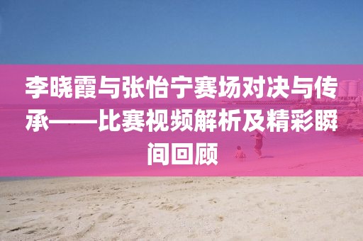 李曉霞與張怡寧賽場(chǎng)對(duì)決與傳承——比賽視頻解析及精彩瞬間回顧