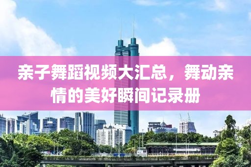 親子舞蹈視頻大匯總，舞動(dòng)親情的美好瞬間記錄冊(cè)
