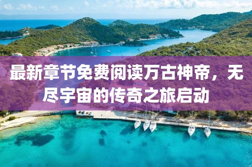 最新章節(jié)免費(fèi)閱讀萬古神帝，無盡宇宙的傳奇之旅啟動(dòng)