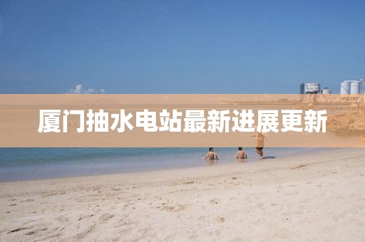廈門抽水電站最新進(jìn)展更新