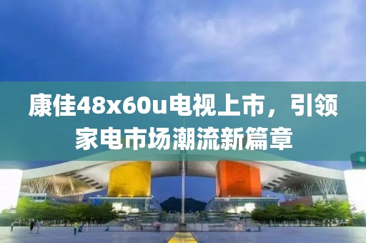 康佳48x60u電視上市，引領(lǐng)家電市場潮流新篇章