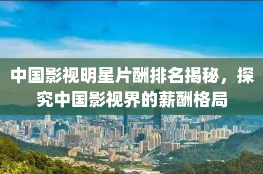 中國影視明星片酬排名揭秘，探究中國影視界的薪酬格局