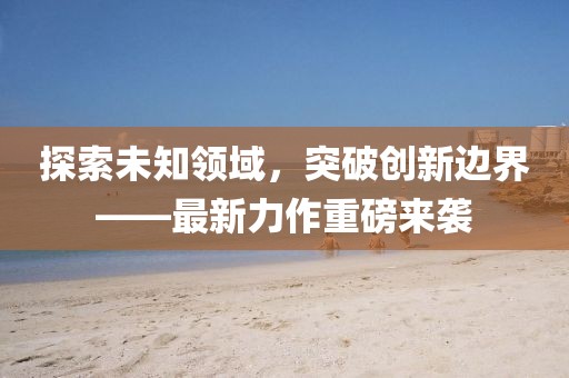 探索未知領(lǐng)域，突破創(chuàng)新邊界——最新力作重磅來(lái)襲