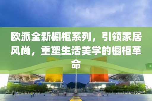 歐派全新櫥柜系列，引領(lǐng)家居風(fēng)尚，重塑生活美學(xué)的櫥柜革命