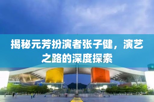 揭秘元芳扮演者張子健，演藝之路的深度探索