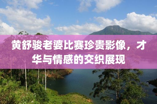 黃舒駿老婆比賽珍貴影像，才華與情感的交織展現(xiàn)