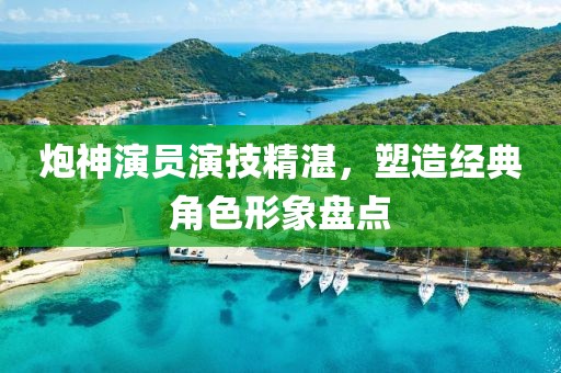 炮神演員演技精湛，塑造經(jīng)典角色形象盤(pán)點(diǎn)