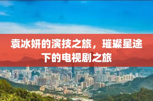 袁冰妍的演技之旅，璀璨星途下的電視劇之旅