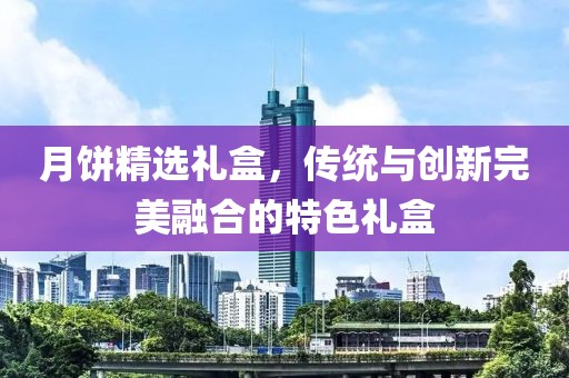 月餅精選禮盒，傳統(tǒng)與創(chuàng)新完美融合的特色禮盒