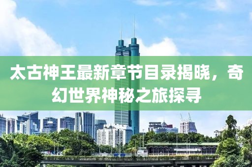 太古神王最新章節(jié)目錄揭曉，奇幻世界神秘之旅探尋