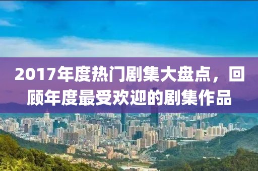 2017年度熱門劇集大盤點(diǎn)，回顧年度最受歡迎的劇集作品