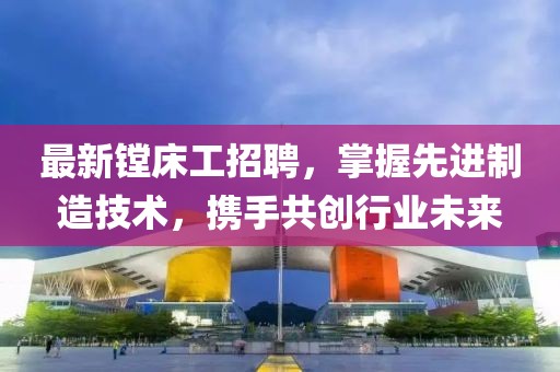 最新鏜床工招聘，掌握先進(jìn)制造技術(shù)，攜手共創(chuàng)行業(yè)未來(lái)