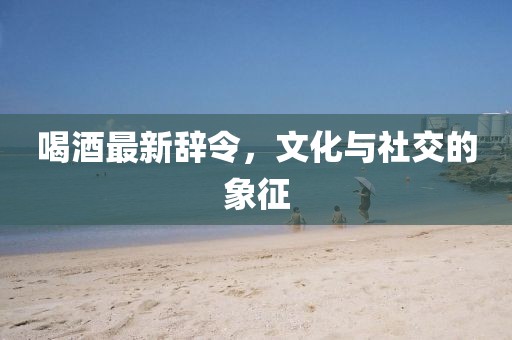 喝酒最新辭令，文化與社交的象征