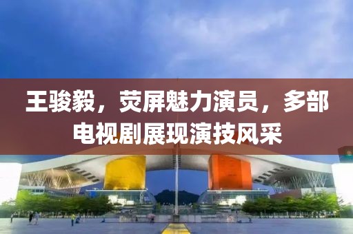 王駿毅，熒屏魅力演員，多部電視劇展現(xiàn)演技風(fēng)采