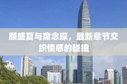 顧盛夏與席念琛，最新章節(jié)交織情感的碰撞