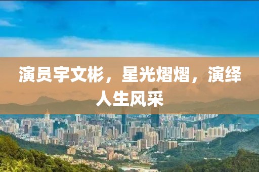 演員宇文彬，星光熠熠，演繹人生風(fēng)采