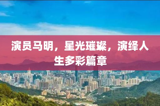 演員馬明，星光璀璨，演繹人生多彩篇章