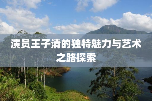 演員王子清的獨(dú)特魅力與藝術(shù)之路探索