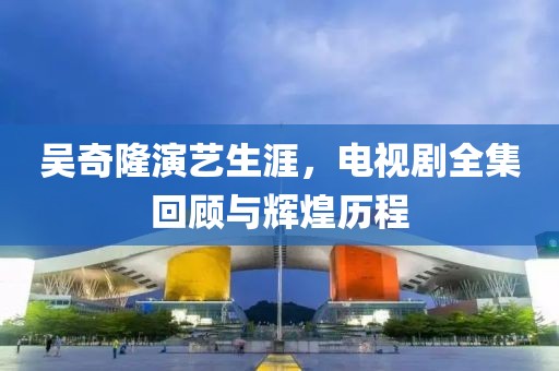 吳奇隆演藝生涯，電視劇全集回顧與輝煌歷程