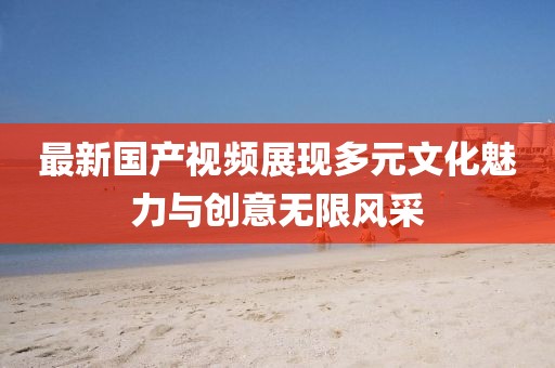 最新國(guó)產(chǎn)視頻展現(xiàn)多元文化魅力與創(chuàng)意無(wú)限風(fēng)采