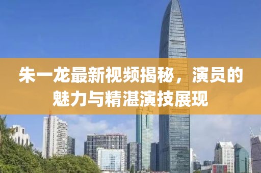 朱一龍最新視頻揭秘，演員的魅力與精湛演技展現(xiàn)