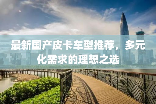 最新國產(chǎn)皮卡車型推薦，多元化需求的理想之選