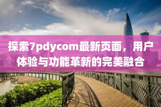 探索7pdycom最新頁面，用戶體驗與功能革新的完美融合
