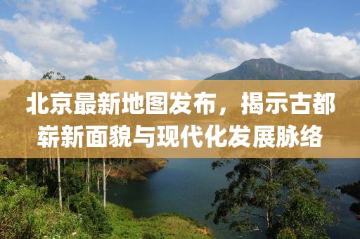 北京最新地圖發(fā)布，揭示古都嶄新面貌與現(xiàn)代化發(fā)展脈絡(luò)