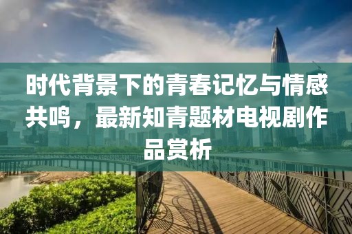 時代背景下的青春記憶與情感共鳴，最新知青題材電視劇作品賞析