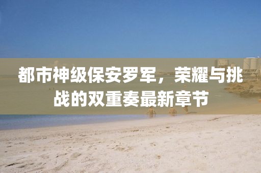都市神級保安羅軍，榮耀與挑戰(zhàn)的雙重奏最新章節(jié)
